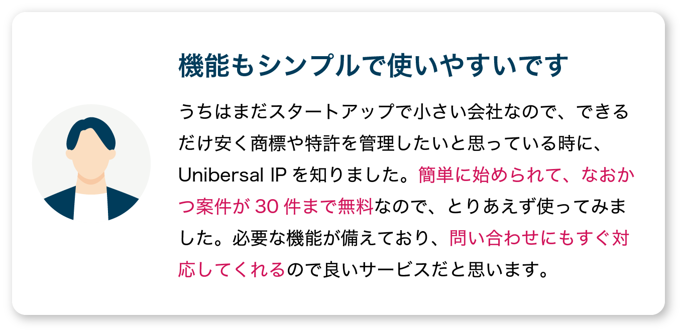 【問い合わせにもすぐ対応してくれる】うちはまだスタートアップで小さい会社なので、できるだけ安く商標や特許を管理したいと思っている時に、Unibersal IPを知りました。簡単に始められて、なおかつ案件が30件まで無料なので、とりあえず使ってみました。必要な機能が備えており、問い合わせにもすぐ対応してくれるので良いサービスだと思います。